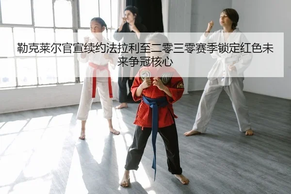 勒克莱尔官宣续约法拉利至二零三零赛季锁定红色未来争冠核心